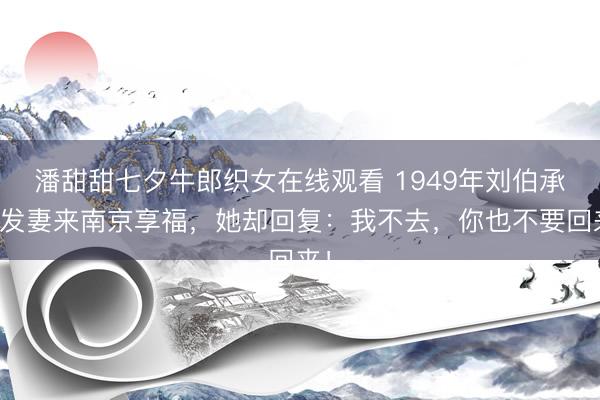 潘甜甜七夕牛郎织女在线观看 1949年刘伯承接发妻来南京享福，她却回复：我不去，你也不要回来！