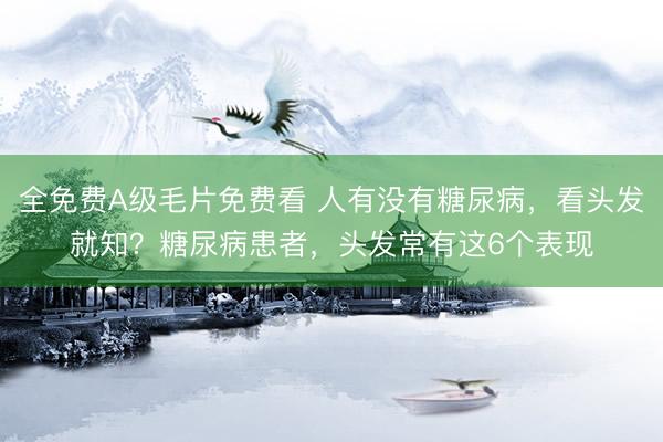 全免费A级毛片免费看 人有没有糖尿病，看头发就知？糖尿病患者，头发常有这6个表现
