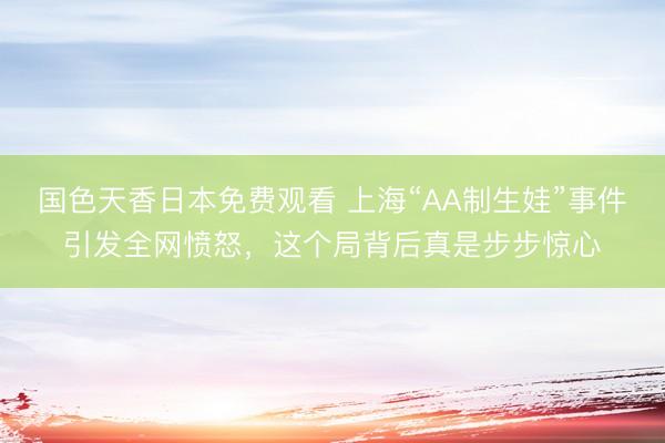 国色天香日本免费观看 上海“AA制生娃”事件引发全网愤怒，这个局背后真是步步惊心