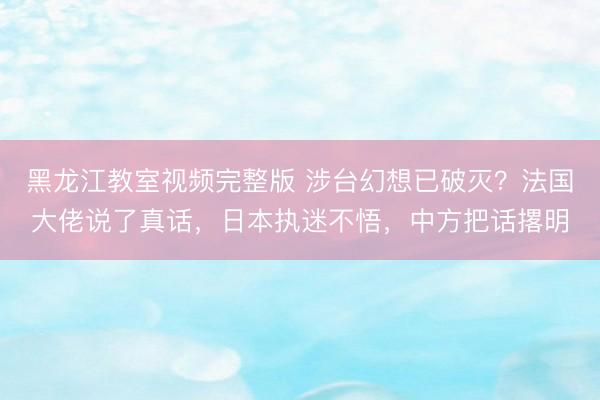 黑龙江教室视频完整版 涉台幻想已破灭？法国大佬说了真话，日本执迷不悟，中方把话撂明