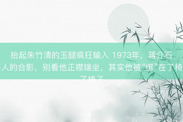 抬起朱竹清的玉腿疯狂输入 1973年，蒋介石等人的合影，别看他正襟端坐，其实他被“绑”在了椅子