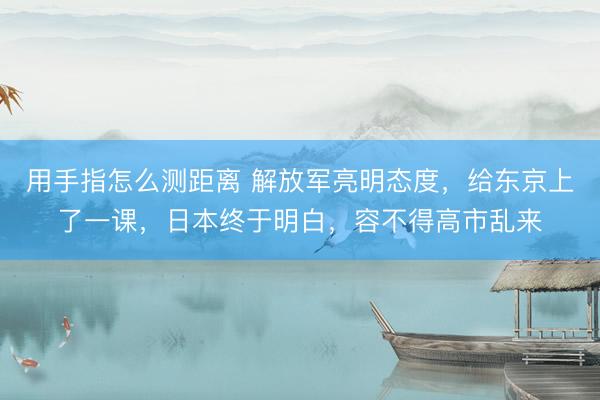 用手指怎么测距离 解放军亮明态度，给东京上了一课，日本终于明白，容不得高市乱来