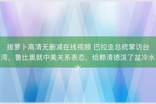 拔萝卜高清无删减在线视频 巴拉圭总统窜访台湾，鲁比奥就中美关系表态，给赖清德泼了盆冷水