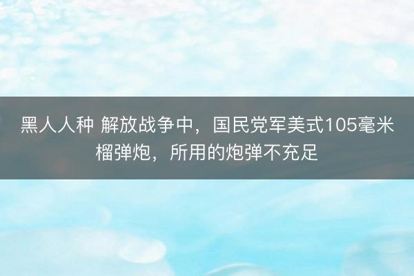 黑人人种 解放战争中，国民党军美式105毫米榴弹炮，所用的炮弹不充足