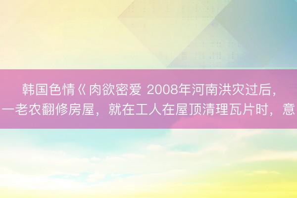 韩国色情巜肉欲密爱 2008年河南洪灾过后，一老农翻修房屋，就在工人在屋顶清理瓦片时，意