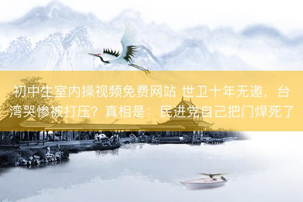 初中生室内操视频免费网站 世卫十年无邀，台湾哭惨被打压？真相是：民进党自己把门焊死了