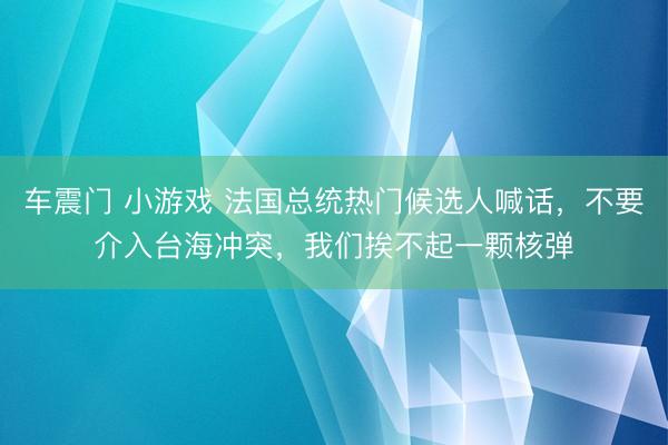 车震门 小游戏 法国总统热门候选人喊话，不要介入台海冲突，我们挨不起一颗核弹
