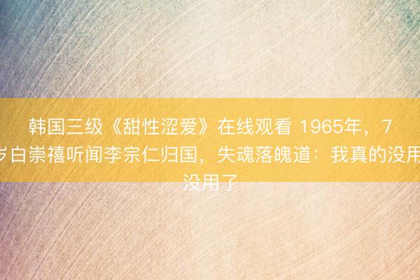 韩国三级《甜性涩爱》在线观看 1965年，72岁白崇禧听闻李宗仁归国，失魂落魄道：我真的没用了