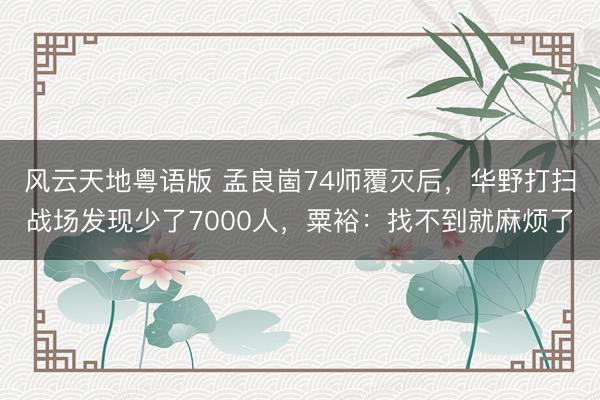 风云天地粤语版 孟良崮74师覆灭后，华野打扫战场发现少了7000人，粟裕：找不到就麻烦了