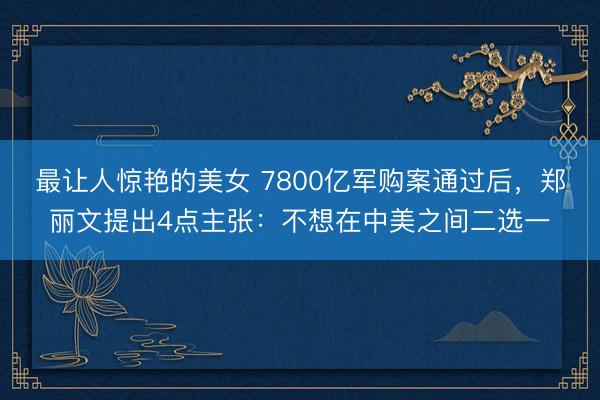 最让人惊艳的美女 7800亿军购案通过后，郑丽文提出4点主张：不想在中美之间二选一