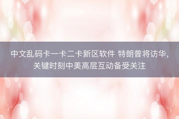 中文乱码卡一卡二卡新区软件 特朗普将访华，关键时刻中美高层互动备受关注