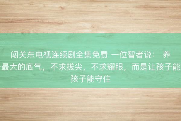 闯关东电视连续剧全集免费 一位智者说： 养孩子最大的底气，不求拔尖，不求耀眼，而是让孩子能守住