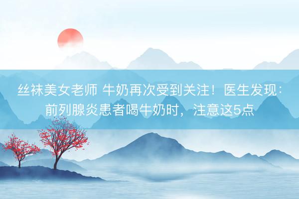 丝袜美女老师 牛奶再次受到关注！医生发现：前列腺炎患者喝牛奶时，注意这5点