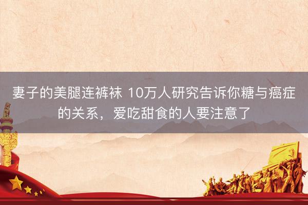 妻子的美腿连裤袜 10万人研究告诉你糖与癌症的关系，爱吃甜食的人要注意了