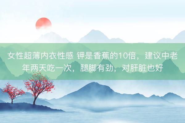 女性超薄内衣性感 钾是香蕉的10倍，建议中老年两天吃一次，腿脚有劲，对肝脏也好