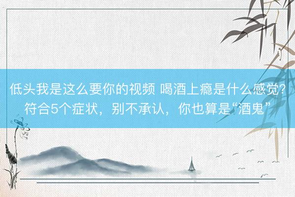 低头我是这么要你的视频 喝酒上瘾是什么感觉？符合5个症状，别不承认，你也算是“酒鬼”
