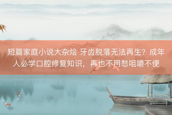 短篇家庭小说大杂烩 牙齿脱落无法再生？成年人必学口腔修复知识，再也不用愁咀嚼不便