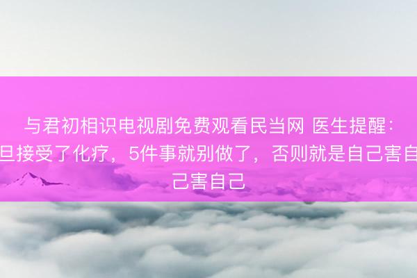 与君初相识电视剧免费观看民当网 医生提醒：一旦接受了化疗，5件事就别做了，否则就是自己害自己