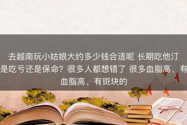 去越南玩小姑娘大约多少钱合适呢 长期吃他汀，到底是吃亏还是保命？很多人都想错了 很多血脂高、有斑块的