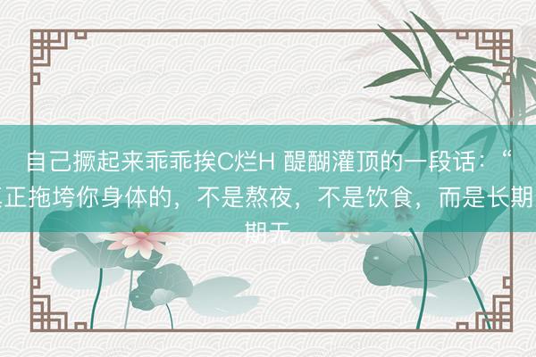 自己撅起来乖乖挨C烂H 醍醐灌顶的一段话：“真正拖垮你身体的，不是熬夜，不是饮食，而是长期无