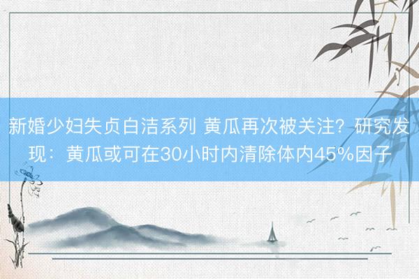 新婚少妇失贞白洁系列 黄瓜再次被关注？研究发现：黄瓜或可在30小时内清除体内45%因子