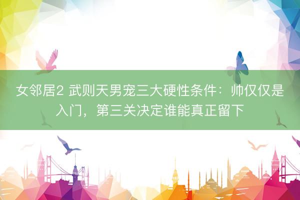 女邻居2 武则天男宠三大硬性条件：帅仅仅是入门，第三关决定谁能真正留下