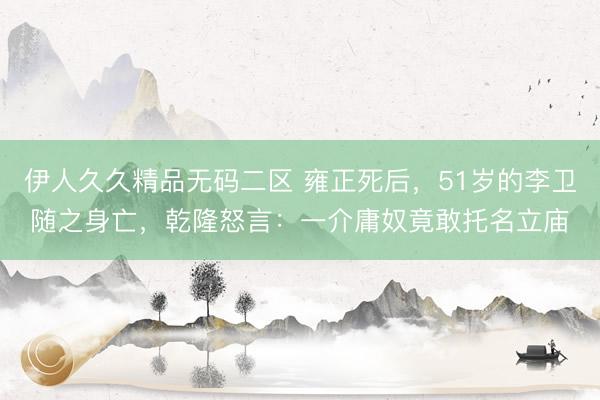 伊人久久精品无码二区 雍正死后，51岁的李卫随之身亡，乾隆怒言：一介庸奴竟敢托名立庙