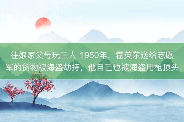 往娘家父母玩三人 1950年，霍英东送给志愿军的货物被海盗劫持，他自己也被海盗用枪顶头
