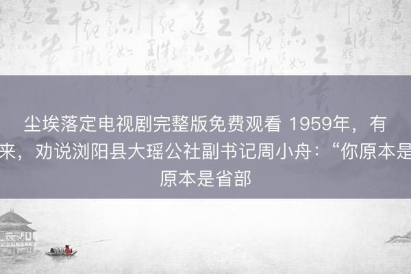 尘埃落定电视剧完整版免费观看 1959年，有人找来，劝说浏阳县大瑶公社副书记周小舟：“你原本是省部