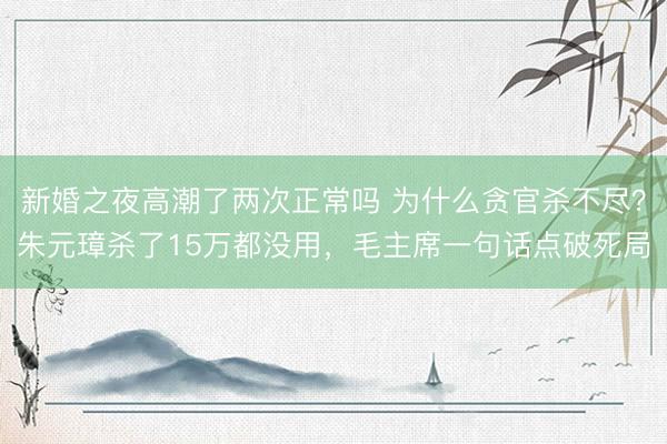 新婚之夜高潮了两次正常吗 为什么贪官杀不尽?朱元璋杀了15万都没用,毛主席一句话点破死局
