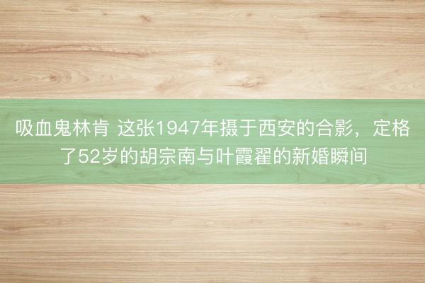 吸血鬼林肯 这张1947年摄于西安的合影，定格了52岁的胡宗南与叶霞翟的新婚瞬间