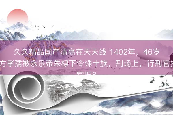 久久精品国产清高在天天线 1402年,46岁的方孝孺被永乐帝朱棣下令诛十族,刑场上,行刑官把8