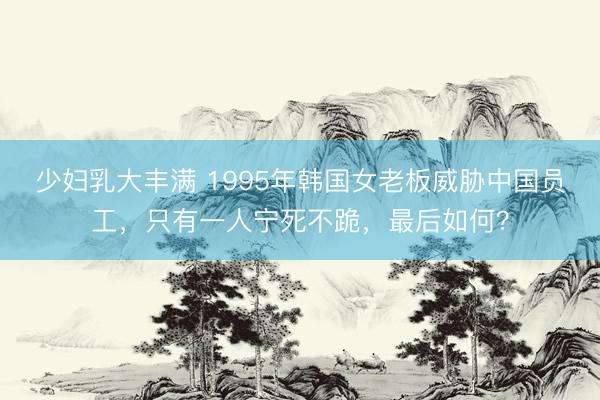 少妇乳大丰满 1995年韩国女老板威胁中国员工，只有一人宁死不跪，最后如何？