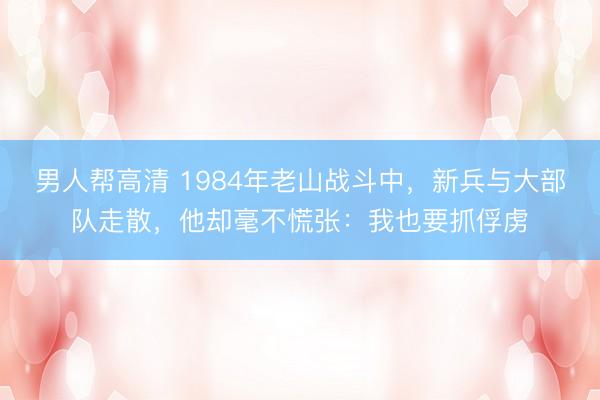 男人帮高清 1984年老山战斗中,新兵与大部队走散,他却毫不慌张:我也要抓俘虏