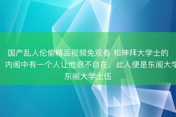 国产乱人伦偷精品视频免观看 和珅拜大学士的时候,内阁中有一个人让他很不自在,此人便是东阁大学士伍