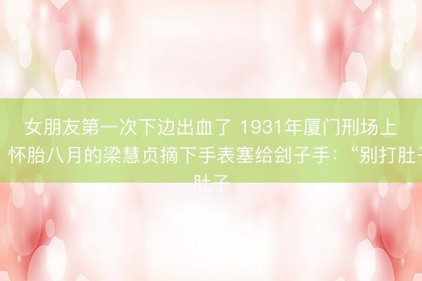 女朋友第一次下边出血了 1931年厦门刑场上，怀胎八月的梁慧贞摘下手表塞给刽子手：“别打肚子