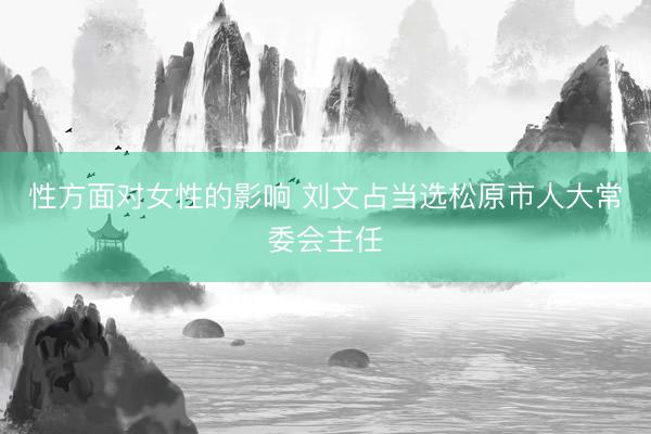 性方面对女性的影响 刘文占当选松原市人大常委会主任