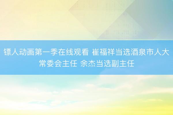 镖人动画第一季在线观看 崔福祥当选酒泉市人大常委会主任 余杰当选副主任