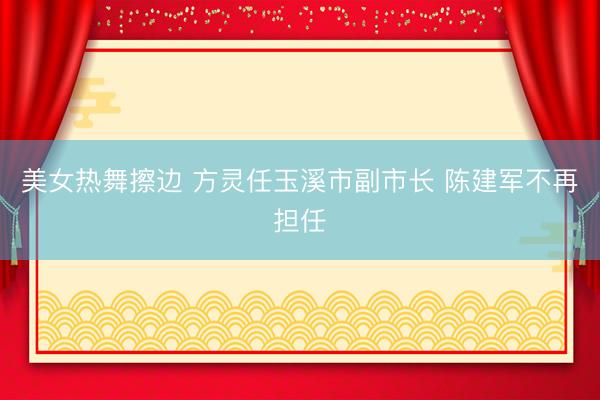 美女热舞擦边 方灵任玉溪市副市长 陈建军不再担任