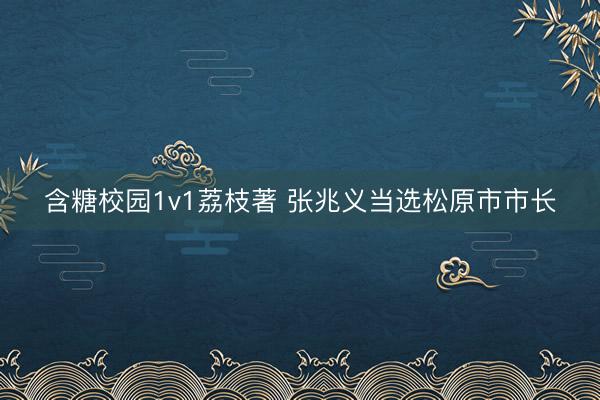 含糖校园1v1荔枝著 张兆义当选松原市市长