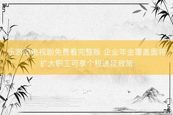 乐游原电视剧免费看完整版 企业年金覆盖面将扩大职工可享个税递延政策