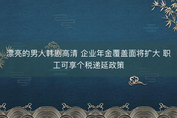漂亮的男人韩剧高清 企业年金覆盖面将扩大 职工可享个税递延政策