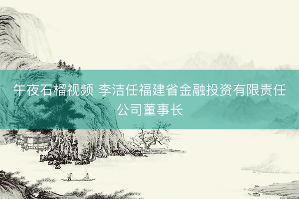 午夜石榴视频 李洁任福建省金融投资有限责任公司董事长