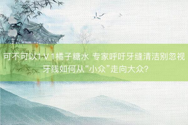 可不可以1Ⅴ1橘子糖水 专家呼吁牙缝清洁别忽视 牙线如何从“小众”走向大众？