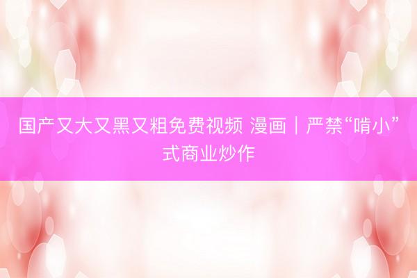 国产又大又黑又粗免费视频 漫画｜严禁“啃小”式商业炒作