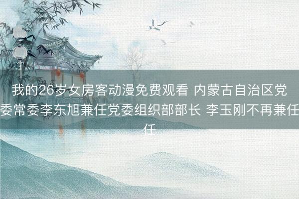 我的26岁女房客动漫免费观看 内蒙古自治区党委常委李东旭兼任党委组织部部长 李玉刚不再兼任