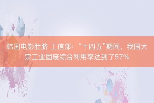 韩国电影肚脐 工信部：“十四五”期间，我国大宗工业固废综合利用率达到了57%