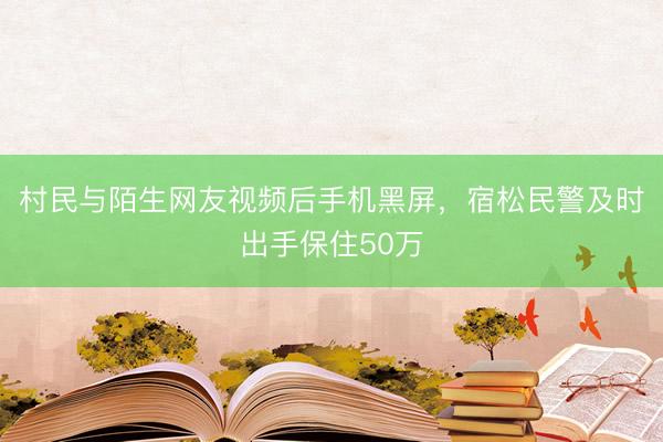 村民与陌生网友视频后手机黑屏，宿松民警及时出手保住50万