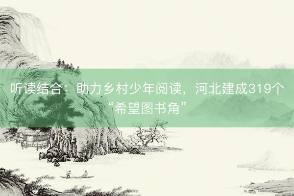 听读结合：助力乡村少年阅读，河北建成319个“希望图书角”