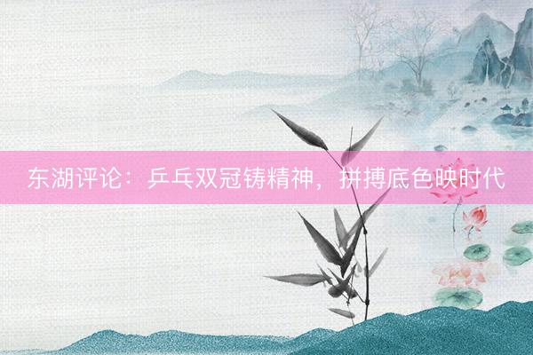 东湖评论：乒乓双冠铸精神，拼搏底色映时代